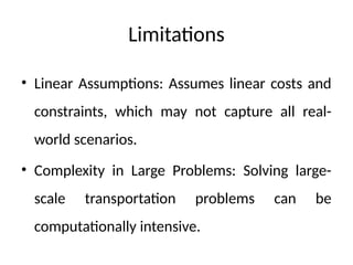 Limitations
• Linear Assumptions: Assumes linear costs and
constraints, which may not capture all real-
world scenarios.
• Complexity in Large Problems: Solving large-
scale transportation problems can be
computationally intensive.
 