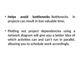 • Helps avoid bottlenecks: Bottlenecks in
projects can result in lost valuable time.
• Plotting out project dependencies using a
network diagram will give you a better idea of
which activities can and can’t run in parallel,
allowing you to schedule work accordingly.
 