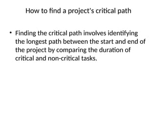 How to find a project's critical path
• Finding the critical path involves identifying
the longest path between the start and end of
the project by comparing the duration of
critical and non-critical tasks.
 