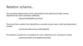 Relation schema…
This and other departments can be represented by the department table, having
department ID, name and hod as attributes.
department(deptID,name,hod)
The course that a student has selected has a courseid, course name, credit and department
number.
course(courseId,cname,credits,deptNo)
The professor would have an employee Id, name, department no. and phone number.
professor(empId,name,deptNo,phoneNo)
 