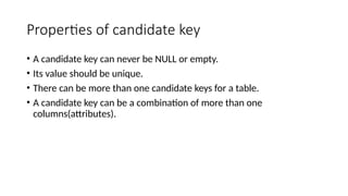 Properties of candidate key
• A candidate key can never be NULL or empty.
• Its value should be unique.
• There can be more than one candidate keys for a table.
• A candidate key can be a combination of more than one
columns(attributes).
 