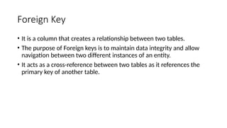 Foreign Key
• It is a column that creates a relationship between two tables.
• The purpose of Foreign keys is to maintain data integrity and allow
navigation between two different instances of an entity.
• It acts as a cross-reference between two tables as it references the
primary key of another table.
 