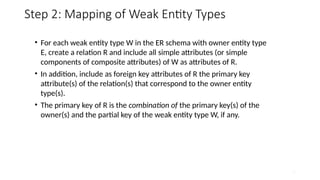 23
Step 2: Mapping of Weak Entity Types
• For each weak entity type W in the ER schema with owner entity type
E, create a relation R and include all simple attributes (or simple
components of composite attributes) of W as attributes of R.
• In addition, include as foreign key attributes of R the primary key
attribute(s) of the relation(s) that correspond to the owner entity
type(s).
• The primary key of R is the combination of the primary key(s) of the
owner(s) and the partial key of the weak entity type W, if any.
 
