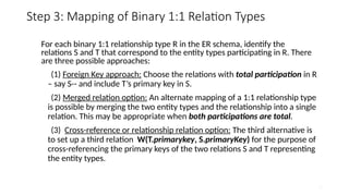 25
Step 3: Mapping of Binary 1:1 Relation Types
For each binary 1:1 relationship type R in the ER schema, identify the
relations S and T that correspond to the entity types participating in R. There
are three possible approaches:
(1) Foreign Key approach: Choose the relations with total participation in R
– say S-- and include T’s primary key in S.
(2) Merged relation option: An alternate mapping of a 1:1 relationship type
is possible by merging the two entity types and the relationship into a single
relation. This may be appropriate when both participations are total.
(3) Cross-reference or relationship relation option: The third alternative is
to set up a third relation W(T.primarykey, S.primaryKey) for the purpose of
cross-referencing the primary keys of the two relations S and T representing
the entity types.
 