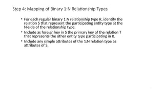 27
Step 4: Mapping of Binary 1:N Relationship Types
• For each regular binary 1:N relationship type R, identify the
relation S that represent the participating entity type at the
N-side of the relationship type.
• Include as foreign key in S the primary key of the relation T
that represents the other entity type participating in R.
• Include any simple attributes of the 1:N relation type as
attributes of S.
 