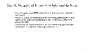 29
Step 5: Mapping of Binary M:N Relationship Types
• For each regular binary M:N relationship type R, create a new relation S to
represent R.
• Include as foreign key attributes in S the primary keys of the relations that
represent the participating entity types; their combination will form the
primary key of S.
• Also include any simple attributes of the M:N relationship type (or simple
components of composite attributes) as attributes of S
 