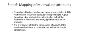 31
Step 6: Mapping of Multivalued attributes
• For each multivalued attribute A, create a new relation R. This
relation R will include an attribute corresponding to A, plus
the primary key attribute K-as a foreign key in R-of the
relation that represents the entity type that has A as an
attribute.
• The primary key of R is the combination of A and K. If the
multivalued attribute is composite, we include its simple
components.
 
