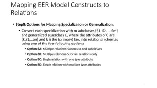 38
Mapping EER Model Constructs to
Relations
• Step8: Options for Mapping Specialization or Generalization.
• Convert each specialization with m subclasses {S1, S2,….,Sm}
and generalized superclass C, where the attributes of C are
{k,a1,…an} and k is the (primary) key, into relational schemas
using one of the four following options:
• Option 8A: Multiple relations-Superclass and subclasses
• Option 8B: Multiple relations-Subclass relations only
• Option 8C: Single relation with one type attribute
• Option 8D: Single relation with multiple type attributes
 