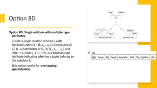 Option 8D
Option 8D: Single relation with multiple type
attributes.
Create a single relation schema L with
attributes Attrs(L) = {k,a1,…an} U {attributes of
S1} U…U {attributes of Sm} U {t1, t2,…,tm} and
PK(L) = k. Each ti, 1 < I < m, is a Boolean type
attribute indicating whether a tuple belongs to
the subclass Si.
This option works for overlapping
specilaization.
 