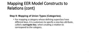 43
Mapping EER Model Constructs to
Relations (cont)
Step 9: Mapping of Union Types (Categories).
• For mapping a category whose defining superclass have
different keys, it is customary to specify a new key attribute,
called a surrogate key, when creating a relation to
correspond to the category.
 