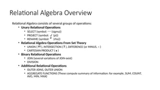 Relational Algebra Overview
Relational Algebra consists of several groups of operations:
• Unary Relational Operations
• SELECT (symbol:  (sigma))
• PROJECT (symbol:  (pi))
• RENAME (symbol:  (rho))
• Relational Algebra Operations From Set Theory
• UNION (  ), INTERSECTION (  ), DIFFERENCE (or MINUS, – )
• CARTESIAN PRODUCT ( x )
• Binary Relational Operations
• JOIN (several variations of JOIN exist)
• DIVISION
• Additional Relational Operations
• OUTER JOINS, OUTER UNION
• AGGREGATE FUNCTIONS (These compute summary of information: for example, SUM, COUNT,
AVG, MIN, MAX)
 