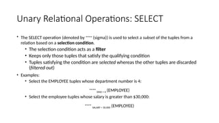 Unary Relational Operations: SELECT
• The SELECT operation (denoted by  (sigma)) is used to select a subset of the tuples from a
relation based on a selection condition.
• The selection condition acts as a filter
• Keeps only those tuples that satisfy the qualifying condition
• Tuples satisfying the condition are selected whereas the other tuples are discarded
(filtered out)
• Examples:
• Select the EMPLOYEE tuples whose department number is 4:
 DNO = 4 (EMPLOYEE)
• Select the employee tuples whose salary is greater than $30,000:
 SALARY > 30,000 (EMPLOYEE)
 