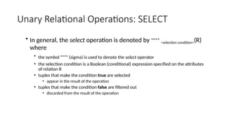 Unary Relational Operations: SELECT
• In general, the select operation is denoted by  <selection condition>(R)
where
• the symbol (sigma) is used to denote the select operator
• the selection condition is a Boolean (conditional) expression specified on the attributes
of relation R
• tuples that make the condition true are selected
• appear in the result of the operation
• tuples that make the condition false are filtered out
• discarded from the result of the operation
 