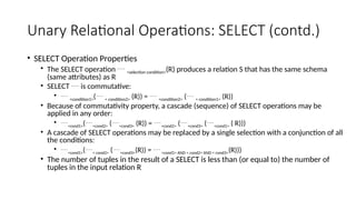 Unary Relational Operations: SELECT (contd.)
• SELECT Operation Properties
• The SELECT operation  <selection condition>(R) produces a relation S that has the same schema
(same attributes) as R
• SELECT  is commutative:
•  <condition1>( < condition2> (R)) =  <condition2> ( < condition1> (R))
• Because of commutativity property, a cascade (sequence) of SELECT operations may be
applied in any order:
• <cond1>(<cond2> (<cond3> (R)) = <cond2> (<cond3> (<cond1> ( R)))
• A cascade of SELECT operations may be replaced by a single selection with a conjunction of all
the conditions:
• <cond1>(< cond2> (<cond3>(R)) = <cond1> AND < cond2> AND < cond3>(R)))
• The number of tuples in the result of a SELECT is less than (or equal to) the number of
tuples in the input relation R
 