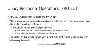 Unary Relational Operations: PROJECT
• PROJECT Operation is denoted by  (pi)
• This operation keeps certain columns (attributes) from a relation and
discards the other columns.
• PROJECT creates a vertical partitioning
• The list of specified columns (attributes) is kept in each tuple
• The other attributes in each tuple are discarded
• Example: To list each employee’s first and last name and salary, the
following is used:
LNAME, FNAME,SALARY(EMPLOYEE)
 