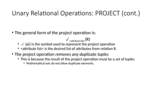 Unary Relational Operations: PROJECT (cont.)
• The general form of the project operation is:
<attribute list>(R)
•  (pi) is the symbol used to represent the project operation
• <attribute list> is the desired list of attributes from relation R.
• The project operation removes any duplicate tuples
• This is because the result of the project operation must be a set of tuples
• Mathematical sets do not allow duplicate elements.
 