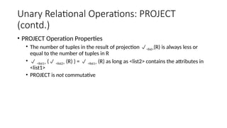 Unary Relational Operations: PROJECT
(contd.)
• PROJECT Operation Properties
• The number of tuples in the result of projection <list>(R) is always less or
equal to the number of tuples in R
•  <list1> ( <list2> (R) ) =  <list1> (R) as long as <list2> contains the attributes in
<list1>
• PROJECT is not commutative
 