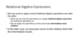 Relational Algebra Expressions
• We may want to apply several relational algebra operations one after
the other
• Either we can write the operations as a single relational algebra expression
by nesting the operations, or
• We can apply one operation at a time and create intermediate result
relations.
• In the latter case, we must give names to the relations that hold
the intermediate results.
 