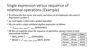 Single expression versus sequence of
relational operations (Example)
• To retrieve the first name, last name, and salary of all employees who work in
department number 5
• we must apply a select and a project operation
• We can write a single relational algebra expression as follows:
• FNAME, LNAME, SALARY( DNO=5(EMPLOYEE))
• OR We can explicitly show the sequence of operations, giving a name to each
intermediate relation:
• DEP5_EMPS   DNO=5(EMPLOYEE)
• RESULT   FNAME, LNAME, SALARY (DEP5_EMPS)
 