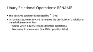Unary Relational Operations: RENAME
• The RENAME operator is denoted by  (rho)
• In some cases, we may want to rename the attributes of a relation or
the relation name or both
• Useful when a query requires multiple operations
• Necessary in some cases (see JOIN operation later)
 