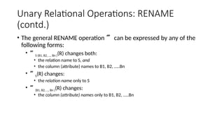 Unary Relational Operations: RENAME
(contd.)
• The general RENAME operation  can be expressed by any of the
following forms:
• S (B1, B2, …, Bn )(R) changes both:
• the relation name to S, and
• the column (attribute) names to B1, B2, …..Bn
• S(R) changes:
• the relation name only to S
• (B1, B2, …, Bn )(R) changes:
• the column (attribute) names only to B1, B2, …..Bn
 