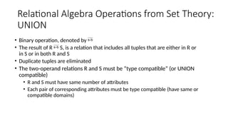 Relational Algebra Operations from Set Theory:
UNION
• Binary operation, denoted by 
• The result of R  S, is a relation that includes all tuples that are either in R or
in S or in both R and S
• Duplicate tuples are eliminated
• The two-operand relations R and S must be “type compatible” (or UNION
compatible)
• R and S must have same number of attributes
• Each pair of corresponding attributes must be type compatible (have same or
compatible domains)
 