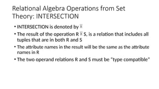 Relational Algebra Operations from Set
Theory: INTERSECTION
• INTERSECTION is denoted by 
• The result of the operation R  S, is a relation that includes all
tuples that are in both R and S
• The attribute names in the result will be the same as the attribute
names in R
• The two operand relations R and S must be “type compatible”
 
