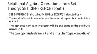 Relational Algebra Operations from Set
Theory: SET DIFFERENCE (cont.)
• SET DIFFERENCE (also called MINUS or EXCEPT) is denoted by –
• The result of R – S, is a relation that includes all tuples that are in R but
not in S
• The attribute names in the result will be the same as the attribute
names in R
• The two operand relations R and S must be “type compatible”
 