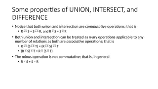 Some properties of UNION, INTERSECT, and
DIFFERENCE
• Notice that both union and intersection are commutative operations; that is
• R  S = S  R, and R  S = S  R
• Both union and intersection can be treated as n-ary operations applicable to any
number of relations as both are associative operations; that is
• R  (S  T) = (R  S)  T
• (R  S)  T = R  (S  T)
• The minus operation is not commutative; that is, in general
• R – S ≠ S – R
 