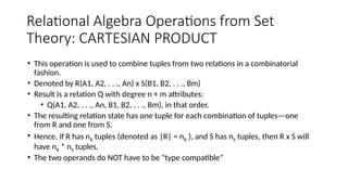 Relational Algebra Operations from Set
Theory: CARTESIAN PRODUCT
• This operation is used to combine tuples from two relations in a combinatorial
fashion.
• Denoted by R(A1, A2, . . ., An) x S(B1, B2, . . ., Bm)
• Result is a relation Q with degree n + m attributes:
• Q(A1, A2, . . ., An, B1, B2, . . ., Bm), in that order.
• The resulting relation state has one tuple for each combination of tuples—one
from R and one from S.
• Hence, if R has nR tuples (denoted as |R| = nR ), and S has nS tuples, then R x S will
have nR * nS tuples.
• The two operands do NOT have to be "type compatible”
 