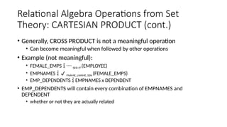 Relational Algebra Operations from Set
Theory: CARTESIAN PRODUCT (cont.)
• Generally, CROSS PRODUCT is not a meaningful operation
• Can become meaningful when followed by other operations
• Example (not meaningful):
• FEMALE_EMPS   SEX=’F’(EMPLOYEE)
• EMPNAMES   FNAME, LNAME, SSN (FEMALE_EMPS)
• EMP_DEPENDENTS  EMPNAMES x DEPENDENT
• EMP_DEPENDENTS will contain every combination of EMPNAMES and
DEPENDENT
• whether or not they are actually related
 