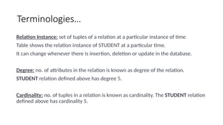 Terminologies…
Relation Instance: set of tuples of a relation at a particular instance of time
Table shows the relation instance of STUDENT at a particular time.
It can change whenever there is insertion, deletion or update in the database.
Degree: no. of attributes in the relation is known as degree of the relation.
STUDENT relation defined above has degree 5.
Cardinality: no. of tuples in a relation is known as cardinality. The STUDENT relation
defined above has cardinality 5.
 