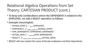 Relational Algebra Operations from Set
Theory: CARTESIAN PRODUCT (cont.)
• To keep only combinations where the DEPENDENT is related to the
EMPLOYEE, we add a SELECT operation as follows
• Example (meaningful):
• FEMALE_EMPS   SEX=’F’(EMPLOYEE)
• EMPNAMES   FNAME, LNAME, SSN (FEMALE_EMPS)
• EMP_DEPENDENTS  EMPNAMES x DEPENDENT
• ACTUAL_DEPS   SSN=ESSN(EMP_DEPENDENTS)
• RESULT   FNAME, LNAME, DEPENDENT_NAME (ACTUAL_DEPS)
• RESULT will now contain the name of female employees and their dependents
 