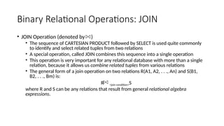 Binary Relational Operations: JOIN
• JOIN Operation (denoted by )
• The sequence of CARTESIAN PRODUCT followed by SELECT is used quite commonly
to identify and select related tuples from two relations
• A special operation, called JOIN combines this sequence into a single operation
• This operation is very important for any relational database with more than a single
relation, because it allows us combine related tuples from various relations
• The general form of a join operation on two relations R(A1, A2, . . ., An) and S(B1,
B2, . . ., Bm) is:
R <join condition>S
where R and S can be any relations that result from general relational algebra
expressions.
 