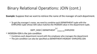 Binary Relational Operations: JOIN (cont.)
Example: Suppose that we want to retrieve the name of the manager of each department.
• To get the manager’s name, we need to combine each DEPARTMENT tuple with the
EMPLOYEE tuple whose SSN value matches the MGRSSN value in the department tuple.
DEPT_MGR  DEPARTMENT MGRSSN=SSN EMPLOYEE
• MGRSSN=SSN is the join condition
• Combines each department record with the employee who manages the department
• The join condition can also be specified as DEPARTMENT.MGRSSN= EMPLOYEE.SSN
 