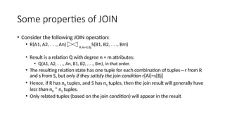 Some properties of JOIN
• Consider the following JOIN operation:
• R(A1, A2, . . ., An) S(B1, B2, . . ., Bm)
• Result is a relation Q with degree n + m attributes:
• Q(A1, A2, . . ., An, B1, B2, . . ., Bm), in that order.
• The resulting relation state has one tuple for each combination of tuples—r from R
and s from S, but only if they satisfy the join condition r[Ai]=s[Bj]
• Hence, if R has nR tuples, and S has nS tuples, then the join result will generally have
less than nR * nS tuples.
• Only related tuples (based on the join condition) will appear in the result
R.Ai=S.Bj
 