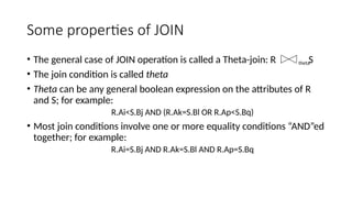 Some properties of JOIN
• The general case of JOIN operation is called a Theta-join: R S
• The join condition is called theta
• Theta can be any general boolean expression on the attributes of R
and S; for example:
R.Ai<S.Bj AND (R.Ak=S.Bl OR R.Ap<S.Bq)
• Most join conditions involve one or more equality conditions “AND”ed
together; for example:
R.Ai=S.Bj AND R.Ak=S.Bl AND R.Ap=S.Bq
theta
 