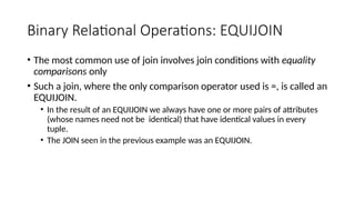 Binary Relational Operations: EQUIJOIN
• The most common use of join involves join conditions with equality
comparisons only
• Such a join, where the only comparison operator used is =, is called an
EQUIJOIN.
• In the result of an EQUIJOIN we always have one or more pairs of attributes
(whose names need not be identical) that have identical values in every
tuple.
• The JOIN seen in the previous example was an EQUIJOIN.
 