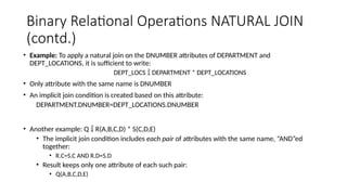 Binary Relational Operations NATURAL JOIN
(contd.)
• Example: To apply a natural join on the DNUMBER attributes of DEPARTMENT and
DEPT_LOCATIONS, it is sufficient to write:
DEPT_LOCS  DEPARTMENT * DEPT_LOCATIONS
• Only attribute with the same name is DNUMBER
• An implicit join condition is created based on this attribute:
DEPARTMENT.DNUMBER=DEPT_LOCATIONS.DNUMBER
• Another example: Q  R(A,B,C,D) * S(C,D,E)
• The implicit join condition includes each pair of attributes with the same name, “AND”ed
together:
• R.C=S.C AND R.D=S.D
• Result keeps only one attribute of each such pair:
• Q(A,B,C,D,E)
 