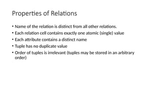 Properties of Relations
• Name of the relation is distinct from all other relations.
• Each relation cell contains exactly one atomic (single) value
• Each attribute contains a distinct name
• Tuple has no duplicate value
• Order of tuples is irrelevant (tuples may be stored in an arbitrary
order)
 