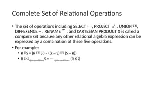 Complete Set of Relational Operations
• The set of operations including SELECT , PROJECT  , UNION ,
DIFFERENCE - , RENAME , and CARTESIAN PRODUCT X is called a
complete set because any other relational algebra expression can be
expressed by a combination of these five operations.
• For example:
• R  S = (R  S ) – ((R - S)  (S - R))
• R <join condition>S =  <join condition> (R X S)
 