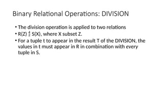 Binary Relational Operations: DIVISION
• The division operation is applied to two relations
• R(Z)  S(X), where X subset Z.
• For a tuple t to appear in the result T of the DIVISION, the
values in t must appear in R in combination with every
tuple in S.
 