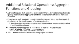 Additional Relational Operations: Aggregate
Functions and Grouping
• A type of request that cannot be expressed in the basic relational algebra is to
specify mathematical aggregate functions on collections of values from the
database.
• Examples of such functions include retrieving the average or total salary of all
employees or the total number of employee tuples.
• These functions are used in simple statistical queries that summarize information
from the database tuples.
• Common functions applied to collections of numeric values include
• SUM, AVERAGE, MAXIMUM, and MINIMUM.
• The COUNT function is used for counting tuples or values.
 