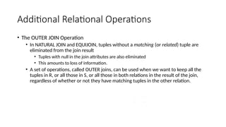 Additional Relational Operations
• The OUTER JOIN Operation
• In NATURAL JOIN and EQUIJOIN, tuples without a matching (or related) tuple are
eliminated from the join result
• Tuples with null in the join attributes are also eliminated
• This amounts to loss of information.
• A set of operations, called OUTER joins, can be used when we want to keep all the
tuples in R, or all those in S, or all those in both relations in the result of the join,
regardless of whether or not they have matching tuples in the other relation.
 