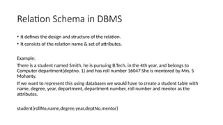 Relation Schema in DBMS
• It defines the design and structure of the relation.
• It consists of the relation name & set of attributes.
Example:
There is a student named Smith, he is pursuing B.Tech, in the 4th year, and belongs to
Computer department(deptno. 1) and has roll number 16047 She is mentored by Mrs. S
Mohanty.
If we want to represent this using databases we would have to create a student table with
name, degree, year, department, department number, roll number and mentor as the
attributes.
student(rollNo,name,degree,year,deptNo,mentor)
 