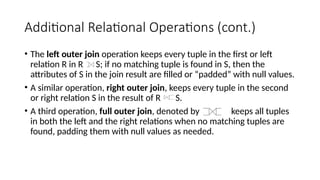 Additional Relational Operations (cont.)
• The left outer join operation keeps every tuple in the first or left
relation R in R S; if no matching tuple is found in S, then the
attributes of S in the join result are filled or “padded” with null values.
• A similar operation, right outer join, keeps every tuple in the second
or right relation S in the result of R S.
• A third operation, full outer join, denoted by keeps all tuples
in both the left and the right relations when no matching tuples are
found, padding them with null values as needed.
 