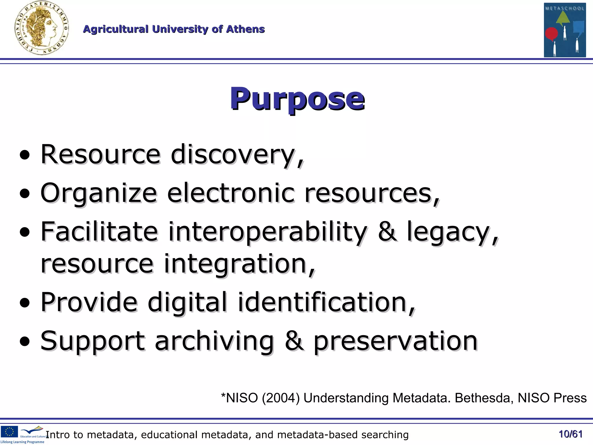 Purpose R esource discovery, O rganize   electronic resources , F acilitate   interoperability  &  legacy ,  resource   integration , P rovide digital   identification , S upport archiving  &  preservation / 61 Intro to metadata, educational metadata, and metadata-based searching * NISO (2004) Understanding Metadata. Bethesda, NISO Press 