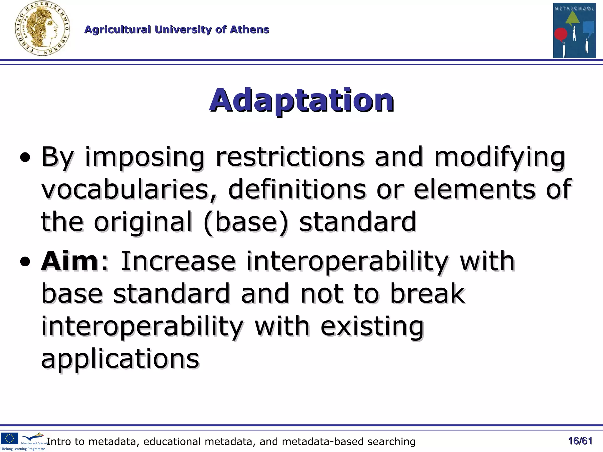 Adaptation By imposing restrictions and modifying vocabularies, definitions or elements of the original (base) standard Aim : Increase interoperability with base standard and not to break interoperability with existing applications / 61 Intro to metadata, educational metadata, and metadata-based searching 