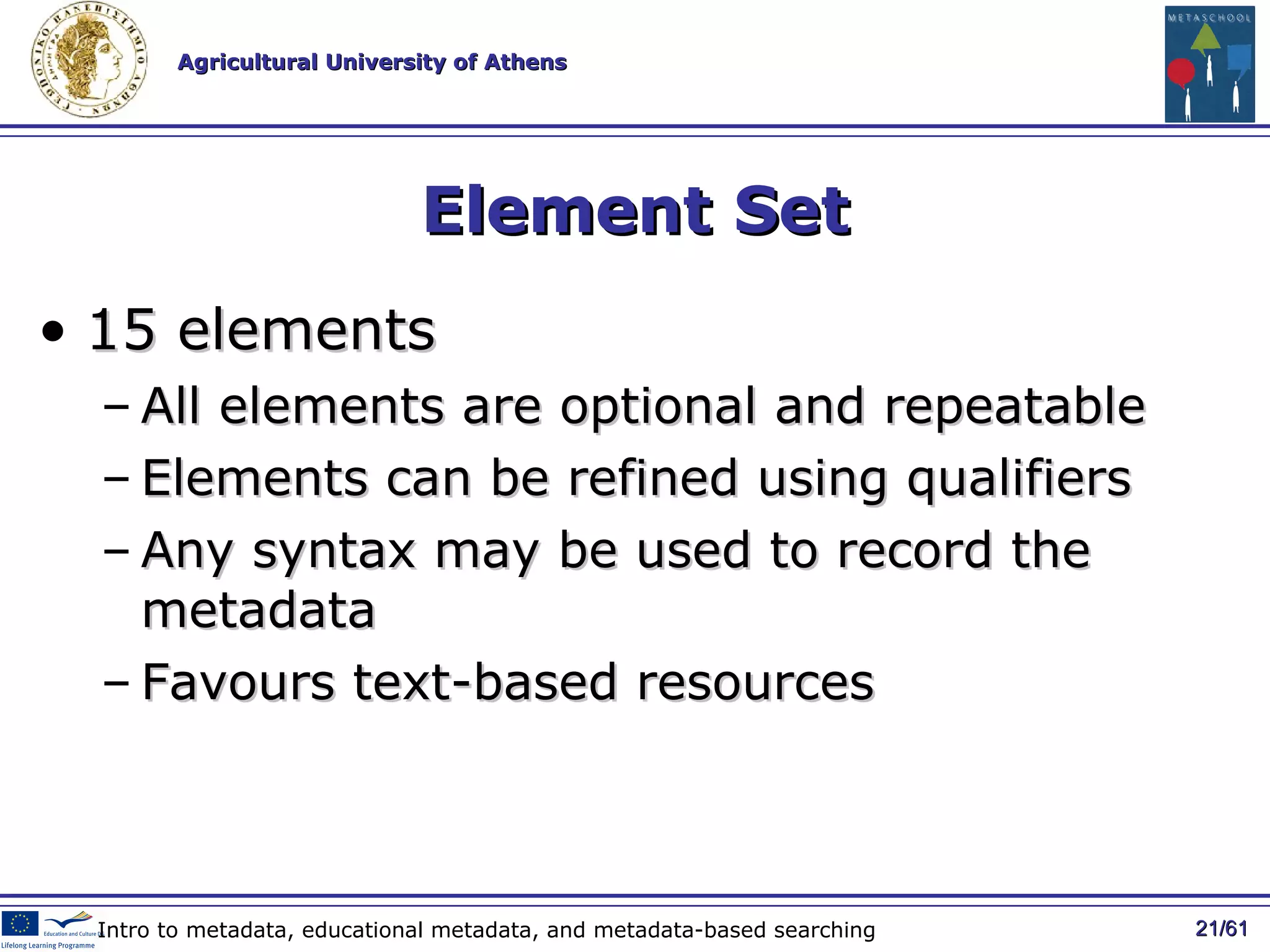 Element Set 15 elements All elements are optional and repeatable Elements can be refined using qualifiers  Any syntax may be used to record the metadata Favours text-based resources / 61 Intro to metadata, educational metadata, and metadata-based searching 