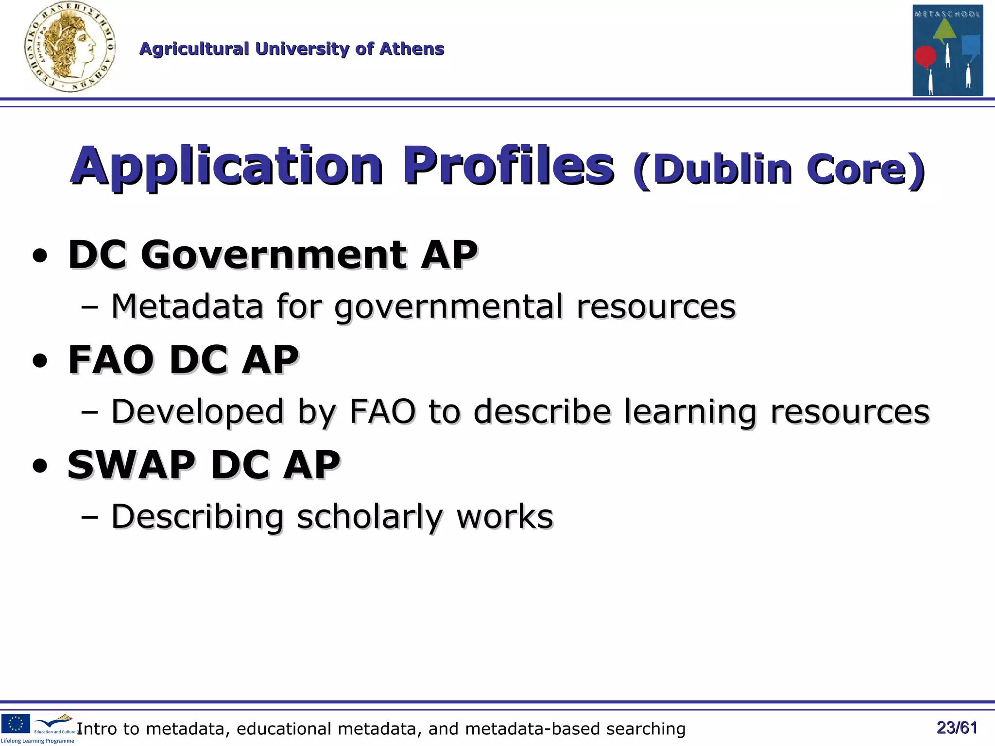 Application Profiles  (Dublin Core) DC Government AP Metadata for governmental resources   FAO DC AP Developed by FAO to describe learning resources SWAP DC AP Describing scholarly works / 61 Intro to metadata, educational metadata, and metadata-based searching 